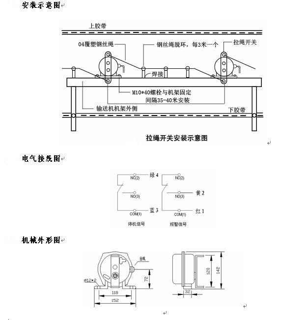 拉繩開(kāi)關(guān)外形，雙向拉繩開(kāi)關(guān)使用與安裝：開(kāi)關(guān)平衡地按在機架的固定支架上；將鋼絲繩系在兩端的拉環(huán)上，沒(méi)側繩不超過(guò)30M（有坡度時(shí)因當縮）：拉繩壓力應適宜，以確保開(kāi)關(guān)可靠復位：拉繩沿膠帶平行方向設置，每3M加以吊環(huán)；鋼絲繩按用戶(hù)所需規格，廠(chǎng)方訂購。雙向拉繩開(kāi)關(guān)接線(xiàn)方式：雙向拉繩開(kāi)關(guān)出廠(chǎng)時(shí)已配長(cháng)度1.0米電纜線(xiàn)，接線(xiàn)方式參照標牌所標顏色。，安裝，接線(xiàn)圖.jpg